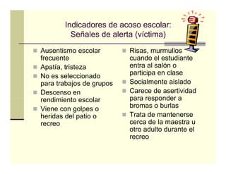 Indicadores de acoso escolar:
         Señales de l t (víctima)
         S ñ l d alerta ( í ti )
Ausentismo escolar        Risas, murmullos
frecuente                 cuando el estudiante
Apatía, tristeza          entra al salón o
No es seleccionado        p
                          participa en clase
                                 p
para trabajos de grupos   Socialmente aislado
Descenso en               Carece de asertividad
rendimiento escolar
    di i t        l       para responder a
Viene con golpes o        bromas o burlas
heridas del patio o       Trata de mantenerse
recreo                    cerca d l maestra u
                                 de la      t
                          otro adulto durante el
                          recreo
 