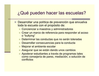 ¿Qué pueden hacer las escuelas?
Desarrollar una política de p
                p           prevención q envuelva
                                       que
toda la escuela con el propósito de:
  Concienciar a maestros y administradores
  Crear un marco de referencia para responder al acoso
  o “bullying”
  Determinar las conductas que no serán toleradas
  Desarrollar consecuencias para la conducta
  Mejorar el ambiente escolar
  Asegurar que se están dando unos cambios
  Apoderar estudiantes a través de programas tales
  como consejería de pares, mediación, o solución de
  conflictos
 