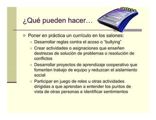 ¿Qué pueden hacer…

 Poner en práctica un currículo en los salones:
          p
   Desarrollar reglas contra el acoso o “bullying”
   Crear actividades o asignaciones que enseñen
   destrezas de solución d problemas o resolución d
   d t        d     l ió de      bl             l ió de
   conflictos
   Desarrollar proyectos de aprendizaje cooperativo que
   fomenten trabajo de equipo y reduzcan el aislamiento
   social
   Participar en juego de roles u otras actividades
   dirigidas a que aprendan a entender los puntos de
   vista de otras personas e identificar sentimientos
 