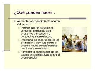 ¿Qué pueden hacer…
 Aumentar el conocimiento acerca
 del acoso:
   Permitir que los estudiantes
   contesten encuestas parap
   ayudarnos a entender su
   perspectiva sobre el acoso
   Informar a los encargados de las
                         g
   políticas y el currículo contra el
   acoso a través de conferencias,
   reuniones y newsletters
   Fomentar la participación de los
   padres en las iniciativas contra el
   acoso escolar
 
