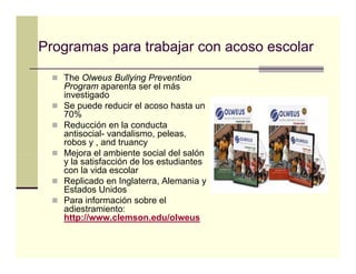 Programas para trabajar con acoso escolar

   The Olweus Bullying Prevention
   Program aparenta ser el más
   investigado
   Se puede reducir el acoso hasta un
   70%
   Reducción en la conducta
   antisocial- vandalismo, peleas,
   robos y , and truancy
   Mejora el ambiente social del salón
   y la satisfacción de los estudiantes
   con la vida escolar
   Replicado en Inglaterra, Alemania y
   Estados Unidos
   Para información sobre el
   adiestramiento:
   http://www.clemson.edu/olweus
 