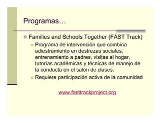 Programas…

 Families and Schools Together (FAST Track)
   Programa de intervención que combina
   adiestramiento en destrezas sociales,
   entrenamiento a padres, visitas al hogar,
   tutorías académicas y técnicas de manejo de
   la conducta en el salón de clases
                              clases.
   Requiere participación activa de la comunidad

            www.fasttrackproject.org
 