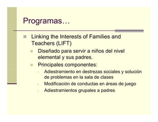 Programas…
Programas
 Linking the Interests of Families and
 Teachers (LIFT)
   Diseñado para servir a niños del nivel
             p
   elemental y sus padres.
   Principales componentes:
   1.   Adiestramiento en destrezas sociales y solución
        de problemas en la sala de clases
   2.
   2    Modificación de conductas en áreas de juego
   3.   Adiestramientos grupales a padres
 