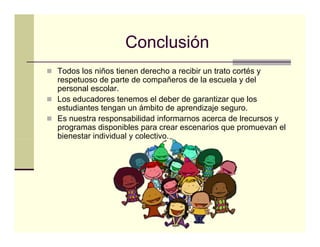 Conclusión
Todos los niños tienen derecho a recibir un trato cortés y
respetuoso d parte d compañeros d l escuela y d l
            de        de        ñ   de la        l    del
personal escolar.
Los educadores tenemos el deber de garantizar que los
estudiantes tengan un ámbito de aprendizaje seguro
                                              seguro.
Es nuestra responsabilidad informarnos acerca de lrecursos y
programas disponibles para crear escenarios que promuevan el
bienestar individual y colectivo.
 