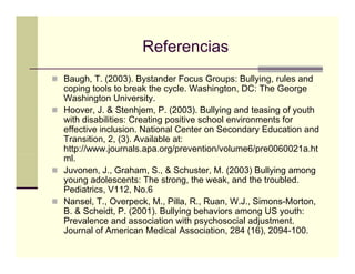 Referencias
Baugh, T. (2003). Bystander Focus Groups: Bullying, rules and
coping tools to b k the cycle. W hi
    i       l    break h       l Washington, DC Th G
                                               DC: The George
Washington University.
Hoover, J. & Stenhjem, P. (2003). Bullying and teasing of youth
with disabilities: Creating positive school environments for
effective inclusion. National Center on Secondary Education and
Transition, 2, (3). Available at:
http://www.journals.apa.org/prevention/volume6/pre0060021a.ht
ml.
Juvonen, J., Graham, S., & Schuster, M. (2003) Bullying among
young adolescents: The strong, the weak, and the troubled.
Pediatrics, V112, No.6
Pediatrics V112 No 6
Nansel, T., Overpeck, M., Pilla, R., Ruan, W.J., Simons-Morton,
B. & Scheidt, P. (2001). Bullying behaviors among US youth:
Prevalence and association with psychosocial adjustment.
Journal of American Medical Association, 284 (16), 2094-100.
 