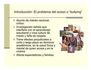 Introducción: El problema del acoso o “bullying”
                                       bullying

 Asunto de interés nacional,
 crítico.
 Investigación señala que
 interfiere con el aprendizaje
 estudiantil y crea cultura de
 miedo y falta de respeto
 Tiene efectos perjudiciales a
 corto y largo plazo en términos
 académicos, en la salud física y
 mental de quien acosa y en la
 víctima
 Afecta espectadores y familias
 