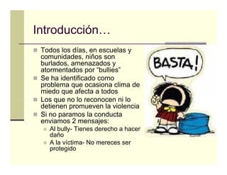 Introducción…
Introducción
 Todos los días, en escuelas y
 comunidades, niños son
        id d     iñ
 burlados, amenazados y
 atormentados por “bullies”
 Se ha identificado
 S h id tifi d como
 problema que ocasiona clima de
 miedo que afecta a todos
 Los que no lo reconocen ni lo
 detienen promueven la violencia
 Si no paramos la conducta
 enviamos 2 mensajes:
   Al bully- Tienes derecho a hacer
   daño
   A la víctima- No mereces ser
   protegido
 