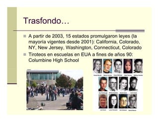 Trasfondo…
Trasfondo
 A partir de 2003, 15 estados promulgaron leyes (
   p             ,            p      g      y (la
 mayoría vigentes desde 2001): California, Colorado,
 NY, New Jersey, Washington, Connecticut, Colorado
 Tiroteos en escuelas en EUA a fi
 Ti t               l            fines d años 90
                                       de ñ 90:
 Columbine High School
 