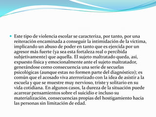 Este tipo de violencia escolar se caracteriza, por tanto, por una reiteración encaminada a conseguir la intimidación de la víctima, implicando un abuso de poder en tanto que es ejercida por un agresor más fuerte (ya sea esta fortaleza real o percibida subjetivamente) que aquella. El sujeto maltratado queda, así, expuesto física y emocionalmente ante el sujeto maltratador, generándose como consecuencia una serie de secuelas psicológicas (aunque estas no formen parte del diagnóstico); es común que el acosado viva aterrorizado con la idea de asistir a la escuela y que se muestre muy nervioso, triste y solitario en su vida cotidiana. En algunos casos, la dureza de la situación puede acarrear pensamientos sobre el suicidio e incluso su materialización, consecuencias propias del hostigamiento hacia las personas sin limitación de edad.