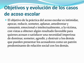 Objetivos y evolución de los casos de acoso escolarEl objetivo de la práctica del acoso escolar es intimidar, apocar, reducir, someter, aplanar, amedrentar y consumir, emocional e intelectualmente, a la víctima, con vistas a obtener algún resultado favorable para quienes acosan o satisfacer una necesidad imperiosa de dominar, someter, agredir, y destruir a los demás que pueden presentar los acosadores como un patrón predominante de relación social con los demás.