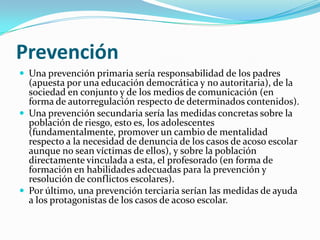 PrevenciónUna prevención primaria sería responsabilidad de los padres (apuesta por una educación democrática y no autoritaria), de la sociedad en conjunto y de los medios de comunicación (en forma de autorregulación respecto de determinados contenidos).Una prevención secundaria sería las medidas concretas sobre la población de riesgo, esto es, los adolescentes (fundamentalmente, promover un cambio de mentalidad respecto a la necesidad de denuncia de los casos de acoso escolar aunque no sean víctimas de ellos), y sobre la población directamente vinculada a esta, el profesorado (en forma de formación en habilidades adecuadas para la prevención y resolución de conflictos escolares).Por último, una prevención terciaria serían las medidas de ayuda a los protagonistas de los casos de acoso escolar.