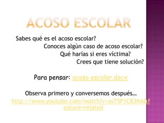 Sabes qué es el acoso escolar?
           Conoces algún caso de acoso escolar?
                  Qué harías si eres víctima?
                        Crees que tiene solución?

       Para pensar: acoso escolar.docx

     Observa primero y conversemos después…
http://www.youtube.com/watch?v=asT5P1CB3NA&f
                  eature=related
 