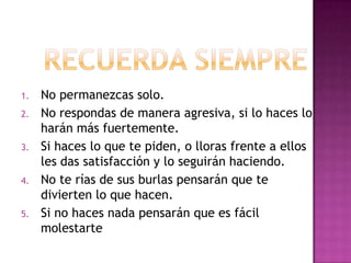 1.   No permanezcas solo.
2.   No respondas de manera agresiva, si lo haces lo
     harán más fuertemente.
3.   Si haces lo que te piden, o lloras frente a ellos
     les das satisfacción y lo seguirán haciendo.
4.   No te rías de sus burlas pensarán que te
     divierten lo que hacen.
5.   Si no haces nada pensarán que es fácil
     molestarte
 