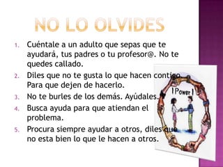 1.   Cuéntale a un adulto que sepas que te
     ayudará, tus padres o tu profesor@. No te
     quedes callado.
2.   Diles que no te gusta lo que hacen contigo.
     Para que dejen de hacerlo.
3.   No te burles de los demás. Ayúdales.
4.   Busca ayuda para que atiendan el
     problema.
5.   Procura siempre ayudar a otros, diles que
     no esta bien lo que le hacen a otros.
 