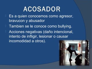 ACOSADOR
 Es a quien conocemos como agresor,
  bravucon y abusador
 Tambien se le conoce como bullying.
 Acciones negativas (daño intencional,
  intento de infligir, lesionar o causar
  incomodidad a otros).
 
