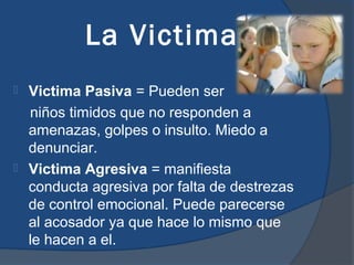 La Victima
 Victima Pasiva = Pueden ser
  niños timidos que no responden a
  amenazas, golpes o insulto. Miedo a
  denunciar.
 Victima Agresiva = manifiesta
  conducta agresiva por falta de destrezas
  de control emocional. Puede parecerse
  al acosador ya que hace lo mismo que
  le hacen a el.
 