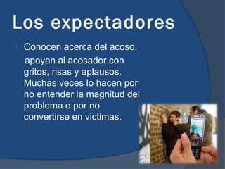 Los expectadores
   Conocen acerca del acoso,
    apoyan al acosador con
    gritos, risas y aplausos.
    Muchas veces lo hacen por
    no entender la magnitud del
    problema o por no
    convertirse en victimas.
 