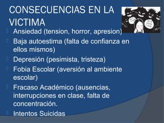 CONSECUENCIAS EN LA
    VICTIMA
   Ansiedad (tension, horror, apresion)
   Baja autoestima (falta de confianza en
    ellos mismos)
   Depresión (pesimista, tristeza)
   Fobia Escolar (aversión al ambiente
    escolar)
   Fracaso Académico (ausencias,
    interrupciones en clase, falta de
    concentración.
   Intentos Suicidas
 