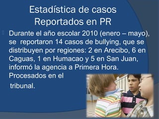Estadística de casos
           Reportados en PR
   Durante el año escolar 2010 (enero – mayo),
    se reportaron 14 casos de bullying, que se
    distribuyen por regiones: 2 en Arecibo, 6 en
    Caguas, 1 en Humacao y 5 en San Juan,
    informó la agencia a Primera Hora.
    Procesados en el
     tribunal.
 