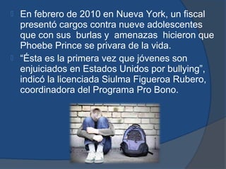  En febrero de 2010 en Nueva York, un fiscal
  presentó cargos contra nueve adolescentes
  que con sus burlas y amenazas hicieron que
  Phoebe Prince se privara de la vida.
 “Ésta es la primera vez que jóvenes son
  enjuiciados en Estados Unidos por bullying”,
  indicó la licenciada Siulma Figueroa Rubero,
  coordinadora del Programa Pro Bono.
 
