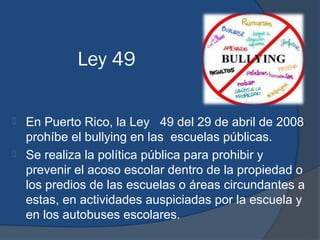 Ley 49

   En Puerto Rico, la Ley 49 del 29 de abril de 2008
    prohíbe el bullying en las escuelas públicas.
   Se realiza la política pública para prohibir y
    prevenir el acoso escolar dentro de la propiedad o
    los predios de las escuelas o áreas circundantes a
    estas, en actividades auspiciadas por la escuela y
    en los autobuses escolares.
 