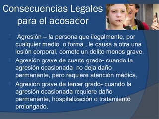 Consecuencias Legales
   para el acosador
     Agresión – la persona que ilegalmente, por
     cualquier medio o forma , le causa a otra una
     lesión corporal, comete un delito menos grave.
    Agresión grave de cuarto grado- cuando la
     agresión ocasionada no deja daño
     permanente, pero requiere atención médica.
    Agresión grave de tercer grado- cuando la
     agresión ocasionada requiere daño
     permanente, hospitalización o tratamiento
     prolongado.
 