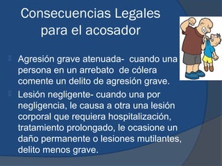 Consecuencias Legales
       para el acosador
 Agresión grave atenuada- cuando una
  persona en un arrebato de cólera
  comente un delito de agresión grave.
 Lesión negligente- cuando una por
  negligencia, le causa a otra una lesión
  corporal que requiera hospitalización,
  tratamiento prolongado, le ocasione un
  daño permanente o lesiones mutilantes,
  delito menos grave.
 