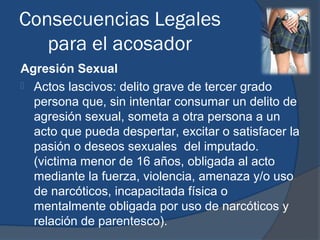 Consecuencias Legales
   para el acosador
Agresión Sexual
 Actos lascivos: delito grave de tercer grado
  persona que, sin intentar consumar un delito de
  agresión sexual, someta a otra persona a un
  acto que pueda despertar, excitar o satisfacer la
  pasión o deseos sexuales del imputado.
  (victima menor de 16 años, obligada al acto
  mediante la fuerza, violencia, amenaza y/o uso
  de narcóticos, incapacitada física o
  mentalmente obligada por uso de narcóticos y
  relación de parentesco).
 