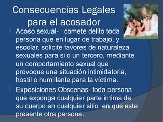Consecuencias Legales
       para el acosador
 Acoso sexual- comete delito toda
  persona que en lugar de trabajo, y
  escolar, solicite favores de naturaleza
  sexuales para si o un tercero, mediante
  un comportamiento sexual que
  provoque una situación intimidatoria,
  hostil o humillante para la víctima.
 Exposiciones Obscenas- toda persona
  que exponga cualquier parte intima de
  su cuerpo en cualquier sitio en que este
  presente otra persona.
 