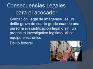 Consecuencias Legales
       para el acosador
 Grabación ilegal de imágenes- es un
  delito grave de cuarto grado cuando una
  persona sin justificación legal o sin un
  propósito investigativo legitimo utilice
  equipo electrónico.
 Delito federal
 