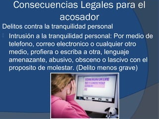 Consecuencias Legales para el
            acosador
Delitos contra la tranquilidad personal
 Intrusión a la tranquilidad personal: Por medio de
  telefono, correo electronico o cualquier otro
  medio, profiera o escriba a otra, lenguaje
  amenazante, abusivo, obsceno o lascivo con el
  proposito de molestar. (Delito menos grave)
 