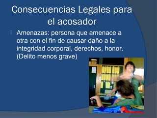 Consecuencias Legales para
       el acosador
   Amenazas: persona que amenace a
    otra con el fin de causar daño a la
    integridad corporal, derechos, honor.
    (Delito menos grave)
 