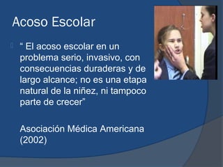 Acoso Escolar
   “ El acoso escolar en un
    problema serio, invasivo, con
    consecuencias duraderas y de
    largo alcance; no es una etapa
    natural de la niñez, ni tampoco
    parte de crecer”

    Asociación Médica Americana
    (2002)
 