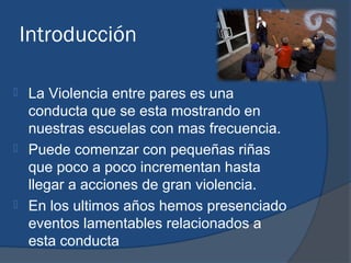 Introducción

 La Violencia entre pares es una
  conducta que se esta mostrando en
  nuestras escuelas con mas frecuencia.
 Puede comenzar con pequeñas riñas
  que poco a poco incrementan hasta
  llegar a acciones de gran violencia.
 En los ultimos años hemos presenciado
  eventos lamentables relacionados a
  esta conducta
 