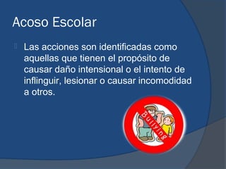 Acoso Escolar
   Las acciones son identificadas como
    aquellas que tienen el propósito de
    causar daño intensional o el intento de
    inflinguir, lesionar o causar incomodidad
    a otros.
 