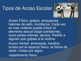 Tipos de Acoso Escolar

  Acoso Físico: golpes, empujones,
   halones de pelo, mordiscos. Cada vez
   es mas violento puede incluir el
   elemento sexual (bajar pantalones,
   tocar partes intimas, abuso). Pedirle a
   alguien que golpee a la victima.
  Acoso Verbal: amenazas, insultos,
   burlas por el aspecto físico, la forma de
   vestir, mofas por algún
   impedimento fisico.
 