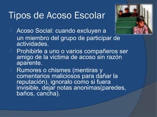 Tipos de Acoso Escolar
   Acoso Social: cuando excluyen a
    un miembro del grupo de participar de
    actividades.
   Prohibirle a uno o varios compañeros ser
    amigo de la victima de acoso sin razón
    aparente.
   Rumores o chismes (mentiras y
    comentarios maliciosos para dañar la
    reputación), ignoralo como si fuera
    invisible, dejar notas anonimas(paredes,
    baños, cancha).
 