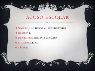 ACOSO ESCOLAR
 NOMBRE:JUAN DIEGO VALLEJO HURTADO
 GRADO:7-B
 PROFESOR@: ALBE INES GIRALDO
 COLEJIO:I.E.T.I.S.D
 AÑO:2013
 