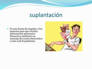 suplantación
 Es una forma de engañar a los
usuarios para que revelen
información personal o
financiera mediante un
mensaje de correo electrónico
o sitio web fraudulento.
 