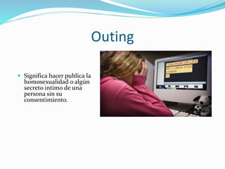 Outing
 Significa hacer publica la
homosexualidad o algún
secreto intimo de una
persona sin su
consentimiento.
 