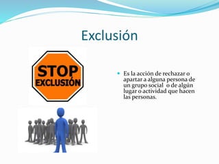 Exclusión
 Es la acción de rechazar o
apartar a alguna persona de
un grupo social o de algún
lugar o actividad que hacen
las personas.
 