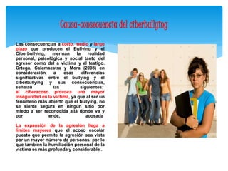 Causa-consecuencia del ciberbullying 
Las consecuencias a corto, medio y largo 
plazo que producen el Bullying y el 
Ciberbullying, merman la realidad 
personal, psicológica y social tanto del 
agresor como del a víctima y el testigo. 
Ortega, Calamaestra y Mora (2008) en 
consideración a esas diferencias 
significativas entre el bullying y el 
ciberbullying y sus consecuencias, 
señalan las siguientes: 
el ciberacoso provoca una mayor 
inseguridad en la victima, ya que al ser un 
fenómeno más abierto que el bullying, no 
se siente segura en ningún sitio por 
miedo a ser reconocida allá donde va y 
por ende, acosada 
La expansión de la agresión llega a 
limites mayores que el acoso escolar 
puesto que permite la agresión sea vista 
por un mayor número de personas, por lo 
que también la humillación personal de la 
víctima es más profunda y considerable . 
 