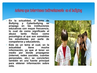 Actores que intervienen indirectamente en el bullying 
 En la actualidad, el tema de 
Bullying y Cyberbullying se 
propaga en las instituciones 
educativas con mayor frecuencia, 
lo cual da como significado el 
abuso tanto físico como 
psicológico al que son sometidos 
los estudiantes por parte de 
compañeros y educadores. 
 Este es un tema el cual, en la 
actualidad tiene mucha 
información, ya que al tener un 
medio por donde propagarse 
(internet, redes sociales, cuentas 
personales, etc.) se convierten 
también en una fuente principal 
para obtener información sobre 
esta. 
