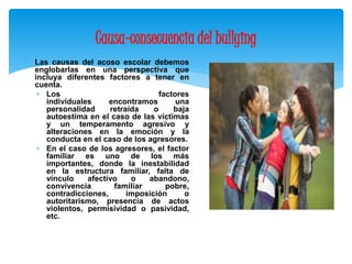 Causa-consecuencia del bullying 
 Las causas del acoso escolar debemos 
englobarlas en una perspectiva que 
incluya diferentes factores a tener en 
cuenta. 
 Los factores 
individuales encontramos una 
personalidad retraída o baja 
autoestima en el caso de las víctimas 
y un temperamento agresivo y 
alteraciones en la emoción y la 
conducta en el caso de los agresores. 
 En el caso de los agresores, el factor 
familiar es uno de los más 
importantes, donde la inestabilidad 
en la estructura familiar, falta de 
vínculo afectivo o abandono, 
convivencia familiar pobre, 
contradicciones, imposición o 
autoritarismo, presencia de actos 
violentos, permisividad o pasividad, 
etc. 
 