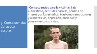 3. Consecuencias
del acoso
escolar:
Consecuencias para la víctima: Baja
autoestima, actitudes pasivas, pérdida de
interés por los estudios, trastornos emocionales
y alimenticios, depresión, ansiedad y
pensamientos suicidas.
 