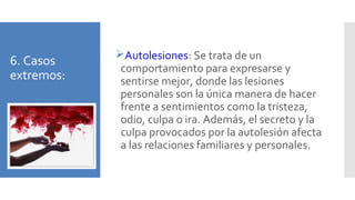 6. Casos
extremos:
Autolesiones: Se trata de un
comportamiento para expresarse y
sentirse mejor, donde las lesiones
personales son la única manera de hacer
frente a sentimientos como la tristeza,
odio, culpa o ira. Además, el secreto y la
culpa provocados por la autolesión afecta
a las relaciones familiares y personales.
 
