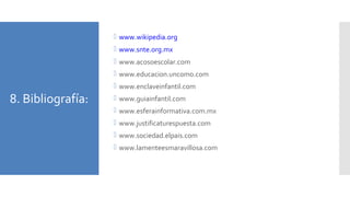 8. Bibliografía:
 www.wikipedia.org
 www.snte.org.mx
 www.acosoescolar.com
 www.educacion.uncomo.com
 www.enclaveinfantil.com
 www.guiainfantil.com
 www.esferainformativa.com.mx
 www.justificaturespuesta.com
 www.sociedad.elpais.com
 www.lamenteesmaravillosa.com
 