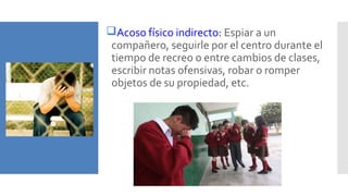 Acoso físico indirecto: Espiar a un
compañero, seguirle por el centro durante el
tiempo de recreo o entre cambios de clases,
escribir notas ofensivas, robar o romper
objetos de su propiedad, etc.
 