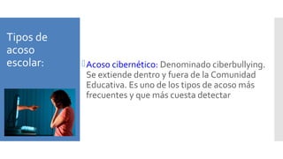 Tipos de
acoso
escolar: Acoso cibernético: Denominado ciberbullying.
Se extiende dentro y fuera de la Comunidad
Educativa. Es uno de los tipos de acoso más
frecuentes y que más cuesta detectar
 