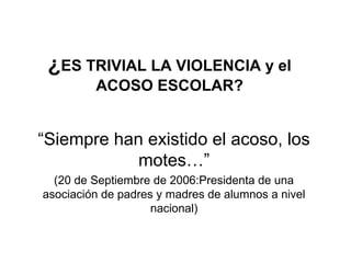 ¿ES TRIVIAL LA VIOLENCIA y el
ACOSO ESCOLAR?
“Siempre han existido el acoso, los
motes…”
(20 de Septiembre de 2006:Presidenta de una
asociación de padres y madres de alumnos a nivel
nacional)
 